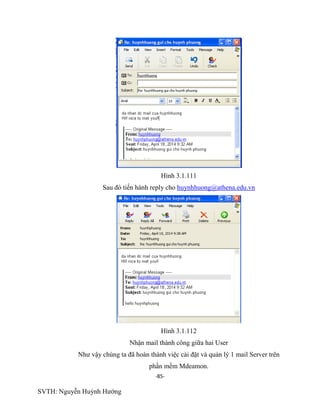-85-
SVTH: Nguyễn Huỳnh Hướng
Hình 3.1.111
Sau đó tiến hành reply cho huynhhuong@athena.edu.vn
Hình 3.1.112
Nhận mail thành công giữa hai User
Như vậy chúng ta đã hoàn thành việc cài đặt và quản lý 1 mail Server trên
phần mềm Mdeamon.
 