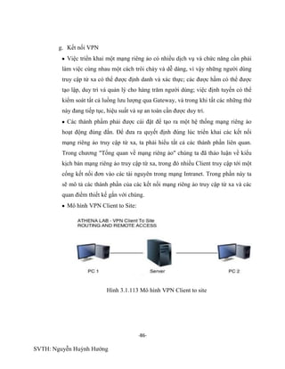 -86-
SVTH: Nguyễn Huỳnh Hướng
g. Kết nối VPN
Việc triển khai một mạng riêng ảo có nhiều dịch vụ và chức năng cần phải
làm việc cùng nhau một cách trôi chảy và dễ dàng, vì vậy những người dùng
truy cập từ xa có thể được định danh và xác thực; các được hầm có thể được
tạo lập, duy trì và quản lý cho hàng trăm người dùng; việc định tuyến có thể
kiểm soát tất cả luồng lưu lượng qua Gateway, và trong khi tất các những thứ
này đang tiếp tục, hiệu suất và sự an toàn cần được duy trì.
Các thành phầm phải được cài đặt để tạo ra một hệ thống mạng riêng ảo
hoạt động đúng đắn. Để đưa ra quyết định đúng lúc triển khai các kết nối
mạng riêng ảo truy cập từ xa, ta phải hiểu tất cả các thành phần liên quan.
Trong chương "Tổng quan về mạng riêng ảo" chúng ta đã thảo luận về kiểu
kịch bản mạng riêng ảo truy cập từ xa, trong đó nhiều Client truy cập tới một
cổng kết nối đơn vào các tài nguyên trong mạng Intranet. Trong phần này ta
sẽ mô tả các thành phần của các kết nối mạng riêng ảo truy cập từ xa và các
quan điểm thiết kế gắn với chúng.
Mô hình VPN Client to Site:
Hình 3.1.113 Mô hình VPN Client to site
 