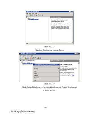 -88-
SVTH: Nguyễn Huỳnh Hướng
Hình 3.1.116
Giao diện Routing and remote Access
Hình 3.1.117
Click chuột phải vào server bà chọn Configure and Enable Routing and
Remote Access.
 