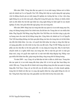 -9-
SVTH: Nguyễn Huỳnh Hướng
Đến năm 2006: Trung tâm đào tạo quản trị và an ninh mạng Athena mở ra thêm
một chi nhánh tại Cư xá Nguyễn Văn Trỗi. Đồng thời tiếp tục tuyển dụng đội ngũ giảng
viên là những chuyên gia an ninh mạng tốt nghiệp các trường đại học và học viện công
nghệ thông tin uy tín trên toàn quốc, đồng thời trong thời gian này Athena có nhiều chính
sách ưu đãi nhằm thu hút đội ngũ nhân lực công nghệ thông tin lành nghề từ các doanh
nghiệp, tổ chức, làm giàu thêm đội ngũ giảng viên của trung tâm.
Đến năm 2008: Hàng loạt các trung tâm đào tạo quản trị và an ninh mạng mọc lên,
cùng với khủng hoảng kinh tế tài chính toàn cầu đã làm cho Trung tâm rơi vào nhiều khó
khăn. Ông Nguyễn Thế Đông cùng Ông Hứa Văn Thế Phúc rút vốn khỏi công ty gây nên
sự hoang man cho toàn bộ hệ thống trung tâm. Cộng thêm chi nhánh tại Cư xã Nguyễn
Văn Trỗi hoạt động không còn hiệu quả phải đóng cửa làm cho trung tâm rơi từ khó khăn
này đến khó khăn khác. Lúc này, với quyết tâm khôi phục lại công ty cũng như tiếp tục
sứ mạng góp phần vào tiến trình tin học hóa của đất nước. Ông Võ Đỗ Thắng mua lại cổ
phần của hai nhà đầu tư lên làm giám đốc và xây dựng lại trung tâm. Đây là một bước
chuyển mình có ý nghĩa chiến lược của trung tâm. Mở ra một làn gió mới và một giai
đoạn mới, cùng với quyết tâm mạnh mẽ và một tinh thần thép đãgiúp ông Thắng vượt
qua nhiều khó khăn ban đầu, giúp trung tâm đứng vững trong thời kì khủng hoảng.
Từ năm 2009 – nay: Cùng với sự lãnh đạo tài tình và đầu óc chiến lược. Trung tâm
đào tạo quản trị và an ninh mạng dần được phục hồi và trở lại quỹ đạo hoạt động của
mình. Đến nay, Trung tâm đã trở thành một trong những trung tâm đào tạo quản trị mạng
hàng đầu Việt Nam. Cùng với sự liên kết của rất nhiều công ty, tổ chức doanh nghiệp,
trung tâm trở thành nơi đào tạo và cung cấp nguồn nhân lực công nghệ thông tin cho xã
hội. Từng bước thực hiện mục tiêu góp phần vào tiến trình tin học hóa nước nhà.
 