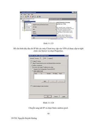 -92-
SVTH: Nguyễn Huỳnh Hướng
Hình 3.1.123
Để cấu hình dãy địa chỉ IP khi các máy Client truy cập vào VPN sẽ được cấp ta right
click vào Server và chọn Properties.
Hình 3.1.124
Chuyễn sang tab IP và chọn Static andress pool.
 