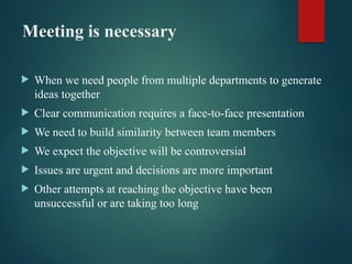 Meeting is necessary
 When we need people from multiple departments to generate
ideas together
 Clear communication requires a face-to-face presentation
 We need to build similarity between team members
 We expect the objective will be controversial
 Issues are urgent and decisions are more important
 Other attempts at reaching the objective have been
unsuccessful or are taking too long
 