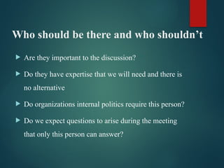 Who should be there and who shouldn’t
 Are they important to the discussion?
 Do they have expertise that we will need and there is
no alternative
 Do organizations internal politics require this person?
 Do we expect questions to arise during the meeting
that only this person can answer?
 