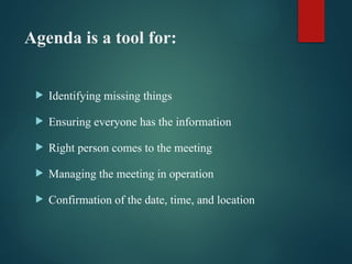 Agenda is a tool for:
 Identifying missing things
 Ensuring everyone has the information
 Right person comes to the meeting
 Managing the meeting in operation
 Confirmation of the date, time, and location
 