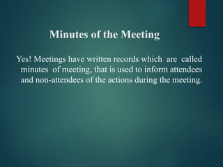 Minutes of the Meeting
Yes! Meetings have written records which are called
minutes of meeting, that is used to inform attendees
and non-attendees of the actions during the meeting.
 