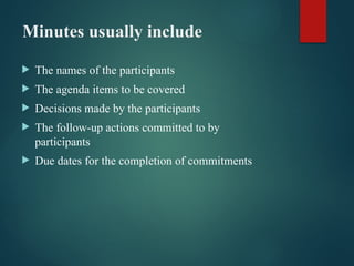 Minutes usually include
 The names of the participants
 The agenda items to be covered
 Decisions made by the participants
 The follow-up actions committed to by
participants
 Due dates for the completion of commitments
 