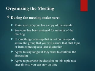 Organizing the Meeting
 Make sure everyone has a copy of the agenda
 Someone has been assigned for minutes of the
meeting
 If something comes up that is not on the agenda,
assure the group that you will ensure that, that topic
or item comes up at a later discussion
 Agree to stay longer if they want to continue the
discussion
 Agree to postpone the decision on this topic to a
later time so you can stay on time
 During the meeting make sure:
 