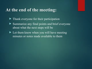 At the end of the meeting:
 Thank everyone for their participation
 Summarize any final points and brief everyone
about what the next steps will be
 Let them know when you will have meeting
minutes or notes made available to them
 