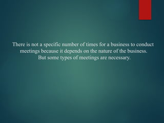 There is not a specific number of times for a business to conduct
meetings because it depends on the nature of the business.
But some types of meetings are necessary.
 