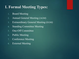 I. Formal Meeting Types:
1. Board Meeting
2. Annual General Meeting (AGM)
3. Extraordinary General Meeting (EGM)
4. Standing Committee Meeting
5. One-Off Committee
6. Public Meeting
7. Conference Meeting
8. External Meeting
 