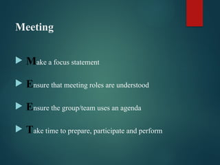 Meeting
 Make a focus statement
 Ensure that meeting roles are understood
 Ensure the group/team uses an agenda
 Take time to prepare, participate and perform
 