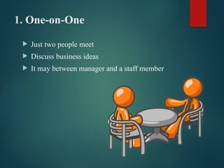 1. One-on-One
 Just two people meet
 Discuss business ideas
 It may between manager and a staff member
 