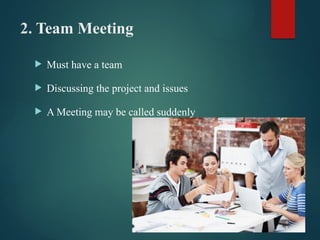 2. Team Meeting
 Must have a team
 Discussing the project and issues
 A Meeting may be called suddenly
 