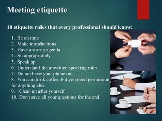 Meeting etiquette
10 etiquette rules that every professional should know:
1. Be on time
2. Make introductions
3. Have a strong agenda
4. Sit appropriately
5. Speak up
6. Understand the unwritten speaking rules
7. Do not have your phone out
8. You can drink coffee, but you need permission
for anything else
9. Clean up after yourself
10. Don't save all your questions for the end
 