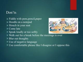 Don’ts:
Fiddle with pens,pencil,paper
Doodle on a notepad
Slouch in your seat
Come late
Speak loudly or too softly
Walk out for a break before the meetings is over
Blur out thoughts
Use of negative language
Use comfortable phrase like I disagree or I oppose this
 
