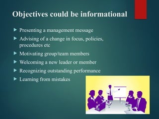 Objectives could be informational
 Presenting a management message
 Advising of a change in focus, policies,
procedures etc
 Motivating group/team members
 Welcoming a new leader or member
 Recognizing outstanding performance
 Learning from mistakes
 