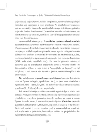 Base Curricular Comum para as Redes Públicas de Ensino de Pernambuco


(capacidade), ângulo, tempo, massa e temperatura, sempre em situações que
permitam dar significado a essas grandezas. As atividades envolvendo o
sistema monetário devem dar continuidade ao que foi feito na primeira
etapa do Ensino Fundamental. O trabalho baseado exclusivamente em
transformações de unidades, sem que o aluno consiga perceber as relações
entre elas, deve ser evitado.
      A necessidade do emprego de unidades padronizadas de medida
deve ser enfatizada por meio de atividades que tenham sentido para o aluno.
Outras unidades de medida podem ser introduzidas e ampliadas, como, por
exemplo, as unidades agrárias (particularmente aquelas mais próximas do
contexto dos alunos), as utilizadas no contexto da informática (Kb, Mb,
etc.) e aquelas relativas a grandezas determinadas pela razão de duas outras
(KWh, velocidade, densidade, etc.). No caso da grandeza volume, é
desejável que se compreenda capacidade como o volume interno de
determinados sólidos e não como a “quantidade de líquido” em tal
recipiente, como muitos são levados a pensar, como conseqüência do
ensino usual.
      No trabalho com as grandezas geométricas, a busca de dissociação
entre as figuras (triângulo, quadrilátero, etc.), as grandezas associadas à
figura (3m, 4cm² , 12 m3, 30º , etc. ) e o número associado à medição dessas
grandezas (4, 12, 30, etc.) deve ser amplificada.
      Iniciar atividades que relacionem a área de algumas figuras planas com
a área do retângulo permite o estabelecimento de expressões algébricas que
possibilitem generalizar procedimentos de medidas de áreas a outras
figuras, levando, assim, à sistematização de algumas fórmulas (áreas de
quadrados, paralelogramos, triângulos, trapézios, losangos e comprimento
da circunferência). É preciso ressaltar, porém, a necessidade de uma forte
articulação com a geometria, buscando-se utilizar as propriedades das
figuras planas para generalizar expressões.

                                      100
 