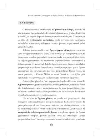 Base Curricular Comum para as Redes Públicas de Ensino de Pernambuco


  8.4 Geometria

     O trabalho com a localização no plano e no espaço, iniciado na
etapa anterior de escolaridade, deve ser ampliado com as noções de direção
e sentido, de ângulo, de paralelismo e perpendicularismo, etc. A introdução
da idéia de coordenadas cartesianas pode ser feita com significado,
articulada a outros campos do conhecimento (plantas, mapas, coordenadas
geográficas, etc.).
     A distinção entre as diferentes figuras geométricas planas e espaciais
deve ser aprofundada nessa etapa, com o estudo de suas propriedades. É
importante ressaltar que o aluno começa a mudar seu ponto de vista sobre
os objetos geométricos. Se, na primeira etapa do Ensino Fundamental, a
ênfase aparece no aspecto global das figuras, nos anos finais as atividades
propostas pelo professor devem levar o aluno à percepção de que as figuras
geométricas são caracterizadas por suas propriedades. Dessa forma, na
etapa posterior, o Ensino Médio, o aluno deverá ter condições para
aprofundar essas propriedades e desenvolver o pensamento dedutivo.
     Construções, planificações e representações das diferentes vistas de
figuras espaciais, particularmente de prismas, pirâmides, cilindros e cones
são fundamentais para o estabelecimento de suas propriedades. Esse
momento também oferece boas possibilidades de realização de um rico
trabalho de construções com instrumentos.
     Em relação às figuras planas, o estudo das propriedades dos
triângulos e dos quadriláteros abre possibilidades de desenvolvimento da
percepção espacial, mas é importante salientar que a ênfase não deve recair
na memorização dessas propriedades e em nomenclatura. As atividades de
composição e decomposição de figuras complexas, a partir de figuras
geométricas simples, podem auxiliar tanto na articulação dessas
propriedades, como na compreensão dos conceitos relativos às grandezas

                                    101
 