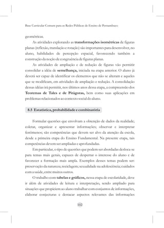 Base Curricular Comum para as Redes Públicas de Ensino de Pernambuco


geométricas.
     As atividades explorando as transformações isométricas de figuras
planas (reflexão, translação e rotação) são importantes para desenvolver, no
aluno, habilidades de percepção espacial, favorecendo também a
construção da noção de congruência de figuras planas.
     As atividades de ampliação e de redução de figuras vão permitir
consolidar a idéia de semelhança, iniciada na etapa anterior. O aluno já
deverá ser capaz de identificar os elementos que não se alteram e aqueles
que se modificam, em atividades de ampliação e redução. A consolidação
dessas idéias irá permitir, nos últimos anos dessa etapa, a compreensão dos
Teoremas de Tales e de Pitágoras, bem como suas aplicações em
problemas relacionados ao contexto social do aluno.

 8.5 Estatística, probabilidade e combinatória

      Formular questões que envolvam a obtenção de dados da realidade;
coletar, organizar e apresentar informações; observar e interpretar
fenômenos; são competências que devem ser alvo da atenção da escola,
desde a primeira etapa do Ensino Fundamental. Na presente etapa, tais
competências devem ser ampliadas e aprofundadas.
      Em particular, o tipo de questões que podem ser abordadas desloca-se
para temas mais gerais, capazes de despertar o interesse do aluno e de
favorecer a formação mais ampla. Exemplos desses temas podem ser:
preservação da natureza; reciclagem; sexualidade na adolescência; cuidados
com a saúde, entre muitos outros.
      O trabalho com tabelas e gráficos, nessa etapa de escolaridade, deve
ir além de atividades de leitura e interpretação, sendo ampliado para
situações que propiciem ao aluno trabalhar com conjuntos de informações,
elaborar conjecturas e destacar aspectos relevantes das informações

                                      102
 