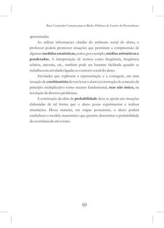 Base Curricular Comum para as Redes Públicas de Ensino de Pernambuco


apresentadas.
      Ao utilizar informações obtidas do ambiente social do aluno, o
professor poderá promover situações que permitam a compreensão de
algumas medidas estatísticas, como, por exemplo, médias aritméticas e
ponderadas. A interpretação de termos como freqüência, freqüência
relativa, amostra, etc., também pode ser bastante facilitada quando se
trabalha com atividades ligadas ao contexto social do aluno.
      Atividades que explorem a representação e a contagem, em uma
situação de combinatória devem levar o aluno à construção do conceito de
princípio multiplicativo como recurso fundamental, mas não único, na
resolução de diversos problemas.
      A construção da idéia de probabilidade deve se apoiar em situações
elaboradas de tal forma que o aluno possa experimentar e realizar
simulações. Dessa maneira, em etapas posteriores, o aluno poderá
estabelecer o modelo matemático que permite determinar a probabilidade
de ocorrência de um evento.




                                     103
 