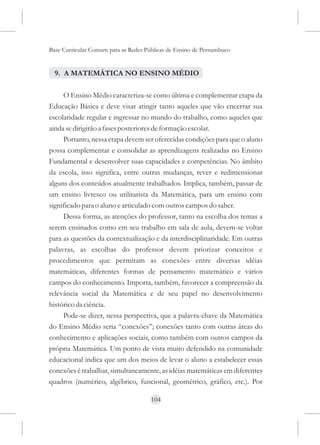 Base Curricular Comum para as Redes Públicas de Ensino de Pernambuco


  9. A MATEMÁTICA NO ENSINO MÉDIO

     O Ensino Médio caracteriza-se como última e complementar etapa da
Educação Básica e deve visar atingir tanto aqueles que vão encerrar sua
escolaridade regular e ingressar no mundo do trabalho, como aqueles que
ainda se dirigirão a fases posteriores de formação escolar.
     Portanto, nessa etapa devem ser oferecidas condições para que o aluno
possa complementar e consolidar as aprendizagens realizadas no Ensino
Fundamental e desenvolver suas capacidades e competências. No âmbito
da escola, isso significa, entre outras mudanças, rever e redimensionar
alguns dos conteúdos atualmente trabalhados. Implica, também, passar de
um ensino livresco ou utilitarista da Matemática, para um ensino com
significado para o aluno e articulado com outros campos do saber.
     Dessa forma, as atenções do professor, tanto na escolha dos temas a
serem ensinados como em seu trabalho em sala de aula, devem-se voltar
para as questões da contextualização e da interdisciplinaridade. Em outras
palavras, as escolhas do professor devem priorizar conceitos e
procedimentos que permitam as conexões entre diversas idéias
matemáticas, diferentes formas de pensamento matemático e vários
campos do conhecimento. Importa, também, favorecer a compreensão da
relevância social da Matemática e de seu papel no desenvolvimento
histórico da ciência.
     Pode-se dizer, nessa perspectiva, que a palavra-chave da Matemática
do Ensino Médio seria “conexões”; conexões tanto com outras áreas do
conhecimento e aplicações sociais, como também com outros campos da
própria Matemática. Um ponto de vista muito defendido na comunidade
educacional indica que um dos meios de levar o aluno a estabelecer essas
conexões é trabalhar, simultaneamente, as idéias matemáticas em diferentes
quadros (numérico, algébrico, funcional, geométrico, gráfico, etc.). Por

                                      104
 