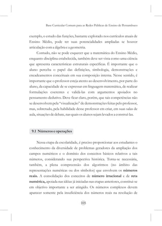 Base Curricular Comum para as Redes Públicas de Ensino de Pernambuco


exemplo, o estudo das funções, bastante explorado nos currículos atuais de
Ensino Médio, pode ter suas potencialidades ampliadas se houver
articulação com a álgebra e a geometria.
      Contudo, não se pode esquecer que a matemática do Ensino Médio,
enquanto disciplina estabelecida, também deve ser vista como uma ciência
que apresenta características estruturais específicas. É importante que o
aluno perceba o papel das definições, simbologia, demonstrações e
encadeamentos conceituais em sua composição interna. Nesse sentido, é
importante que o professor esteja atento ao desenvolvimento, por parte do
aluno, da capacidade de se expressar em linguagem matemática, de realizar
formulações coerentes e validá-las com argumentos apoiados no
pensamento dedutivo. Deve ficar claro, porém, que tais competências não
se desenvolvem pela “visualização” de demonstrações feitas pelo professor,
mas, sobretudo, pela habilidade desse professor em criar, em suas salas de
aula, situações de debate, nas quais os alunos sejam levados a construí-las.



 9.1 Números e operações

     Nessa etapa da escolaridade, é preciso proporcionar aos estudantes o
conhecimento da diversidade de problemas geradores da ampliação dos
campos numéricos e o domínio dos conceitos básicos relativos a tais
números, considerando sua perspectiva histórica. Torna-se necessária,
também, a plena compreensão dos algoritmos (no âmbito das
representações numéricas ou dos símbolos) que envolvem os números
reais. A consolidação dos conceitos de número irracional e de reta
numérica, apoiada nas idéias já iniciadas nas etapas anteriores, constitui-se
em objetivo importante a ser atingido. Os números complexos devem
aparecer somente pela insuficiência dos números reais na resolução de

                                     105
 