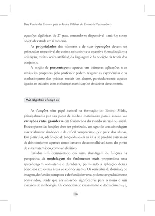 Base Curricular Comum para as Redes Públicas de Ensino de Pernambuco


equações algébricas de 2º grau, tornando-se dispensável tomá-los como
objeto de estudo em si mesmos.
      As propriedades dos números e de suas operações devem ser
priorizadas nesse nível de ensino, evitando-se a excessiva formalização e a
utilização, muitas vezes artificial, da linguagem e da notação da teoria dos
conjuntos.
      A noção de porcentagem aparece em inúmeras aplicações e as
atividades propostas pelo professor podem resgatar as experiências e os
conhecimentos das práticas sociais dos alunos, particularmente aquelas
ligadas ao trabalho com as finanças e as situações de caráter da economia.



 9.2 Álgebra e funções

     As funções têm papel central na formação do Ensino Médio,
principalmente por seu papel de modelo matemático para o estudo das
variações entre grandezas em fenômenos do mundo natural ou social.
Esse aspecto das funções deve ser priorizado, em lugar de uma abordagem
essencialmente simbólica e de difícil compreensão por parte dos alunos.
Em particular, a definição de função baseada na idéia de produto cartesiano
de dois conjuntos aparece como bastante desaconselhável, tanto do ponto
de vista matemático, como do didático.
     Estudos têm demonstrado que uma abordagem de funções na
perspectiva da modelagem de fenômenos reais proporciona uma
aprendizagem consistente e duradoura, permitindo a aplicação desses
conceitos em outras áreas do conhecimento. Os conceitos de domínio, de
imagem, de função composta e de função inversa, podem ser gradualmente
construídos, desde que em situações significativas para o aluno e sem
excessos de simbologia. Os conceitos de crescimento e decrescimento, e,

                                      106
 