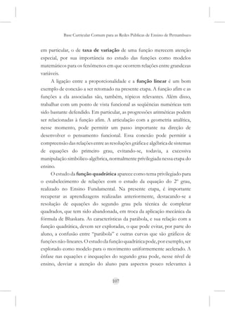Base Curricular Comum para as Redes Públicas de Ensino de Pernambuco


em particular, o de taxa de variação de uma função merecem atenção
especial, por sua importância no estudo das funções como modelos
matemáticos para os fenômenos em que ocorrem relações entre grandezas
variáveis.
      A ligação entre a proporcionalidade e a função linear é um bom
exemplo de conexão a ser retomado na presente etapa. A função afim e as
funções a ela associadas são, também, tópicos relevantes. Além disso,
trabalhar com um ponto de vista funcional as seqüências numéricas tem
sido bastante defendido. Em particular, as progressões aritméticas podem
ser relacionadas à função afim. A articulação com a geometria analítica,
nesse momento, pode permitir um passo importante na direção de
desenvolver o pensamento funcional. Essa conexão pode permitir a
compreensão das relações entre as resoluções gráfica e algébrica de sistemas
de equações do primeiro grau, evitando-se, todavia, a excessiva
manipulação simbólico-algébrica, normalmente privilegiada nessa etapa do
ensino.
      O estudo da função quadrática aparece como tema privilegiado para
o estabelecimento de relações com o estudo da equação do 2º grau,
realizado no Ensino Fundamental. Na presente etapa, é importante
recuperar as aprendizagens realizadas anteriormente, destacando-se a
resolução de equações do segundo grau pela técnica de completar
quadrados, que tem sido abandonada, em troca da aplicação mecânica da
fórmula de Bhaskara. As características da parábola, e sua relação com a
função quadrática, devem ser exploradas, o que pode evitar, por parte do
aluno, a confusão entre “parábola” e outras curvas que são gráficos de
funções não-lineares. O estudo da função quadrática pode, por exemplo, ser
explorado como modelo para o movimento uniformemente acelerado. A
ênfase nas equações e inequações do segundo grau pode, nesse nível de
ensino, desviar a atenção do aluno para aspectos pouco relevantes à


                                     107
 
