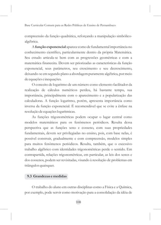 Base Curricular Comum para as Redes Públicas de Ensino de Pernambuco


compreensão da função quadrática, reforçando a manipulação simbólico-
algébrica.
      A função exponencial aparece como de fundamental importância no
conhecimento científico, particularmente dentro da própria Matemática.
Seu estudo articula-se bem com as progressões geométricas e com a
matemática financeira. Devem ser priorizadas as características da função
exponencial, seus parâmetros, seu crescimento e seu decrescimento,
deixando-se em segundo plano a abordagem puramente algébrica, por meio
de equações e inequações.
      O conceito de logaritmo de um número como elemento facilitador da
realização de cálculos numéricos perdeu, há bastante tempo, sua
importância, principalmente com o aparecimento e a popularização das
calculadoras. A função logaritmo, porém, apresenta importância como
inversa da função exponencial. É recomendável que se evite a ênfase na
resolução de equações logarítmicas.
      As funções trigonométricas podem ocupar o lugar central como
modelos matemáticos para os fenômenos periódicos. Resulta dessa
perspectiva que as funções seno e cosseno, com suas propriedades
fundamentais, devem ser privilegiadas no ensino, pois, com base nelas, é
possível construir, gradualmente e com compreensão, modelos simples
para muitos fenômenos periódicos. Resulta, também, que o excessivo
trabalho algébrico com identidades trigonométricas perde o sentido. Em
contrapartida, relações trigonométricas, em particular, as leis dos senos e
dos cossenos, podem ser revisitadas, visando à resolução de problemas em
triângulos quaisquer.

 9.3 Grandezas e medidas

     O trabalho do aluno em outras disciplinas como a Física e a Química,
por exemplo, pode servir como motivação para a consolidação da idéia de

                                      108
 