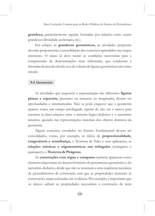Base Curricular Comum para as Redes Públicas de Ensino de Pernambuco


grandeza, particularmente aquelas formadas por relações entre outras
grandezas (densidade, aceleração, etc.).
     Em relação às grandezas geométricas, as atividades propostas
deverão proporcionar a consolidação dos conceitos aprendidos nas etapas
anteriores. O aluno já deve reunir as condições necessárias para a
compreensão de demonstrações mais elaboradas, que conduzam a
fórmulas da área do círculo ou e de volume de figuras geométricas tais como
círculo.

 9.4 Geometria

      As atividades que requerem a representação das diferentes figuras
planas e espaciais, presentes na natureza ou imaginadas, devem ser
aprofundadas e sistematizadas. Não se pode esquecer que a geometria
aparece como um campo privilegiado (apesar de não ser o único) para
exercitar as inter-relações entre o método lógico-dedutivo e o raciocínio
intuitivo, apoiado nas representações materiais dos objetos abstratos da
geometria.
      Alguns conceitos estudados no Ensino Fundamental devem ser
consolidados, como, por exemplo, as idéias de proporcionalidade,
congruência e semelhança, o Teorema de Tales e suas aplicações, as
relações métricas e trigonométricas nos triângulos (retângulos e
quaisquer) e o Teorema de Pitágoras.
      As construções com régua e compasso também aparecem como
elemento importante no desenvolvimento do pensamento geométrico e do
raciocínio dedutivo, desde que não se resumam a uma seqüência mecânica
de procedimentos de construção sem que as propriedades inerentes às
construções sejam colocadas em evidência. Por exemplo, é importante que
os alunos saibam as propriedades necessárias à construção de retas

                                     109
 
