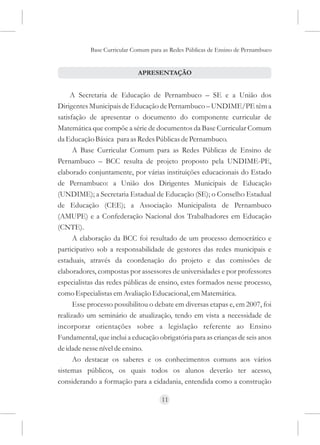Base Curricular Comum para as Redes Públicas de Ensino de Pernambuco


                            APRESENTAÇÃO


     A Secretaria de Educação de Pernambuco – SE e a União dos
Dirigentes Municipais de Educação de Pernambuco – UNDIME/PE têm a
satisfação de apresentar o documento do componente curricular de
Matemática que compõe a série de documentos da Base Curricular Comum
da Educação Básica para as Redes Públicas de Pernambuco.
      A Base Curricular Comum para as Redes Públicas de Ensino de
Pernambuco – BCC resulta de projeto proposto pela UNDIME-PE,
elaborado conjuntamente, por várias instituições educacionais do Estado
de Pernambuco: a União dos Dirigentes Municipais de Educação
(UNDIME); a Secretaria Estadual de Educação (SE); o Conselho Estadual
de Educação (CEE); a Associação Municipalista de Pernambuco
(AMUPE) e a Confederação Nacional dos Trabalhadores em Educação
(CNTE).
      A elaboração da BCC foi resultado de um processo democrático e
participativo sob a responsabilidade de gestores das redes municipais e
estaduais, através da coordenação do projeto e das comissões de
elaboradores, compostas por assessores de universidades e por professores
especialistas das redes públicas de ensino, estes formados nesse processo,
como Especialistas em Avaliação Educacional, em Matemática.
      Esse processo possibilitou o debate em diversas etapas e, em 2007, foi
realizado um seminário de atualização, tendo em vista a necessidade de
incorporar orientações sobre a legislação referente ao Ensino
Fundamental, que inclui a educação obrigatória para as crianças de seis anos
de idade nesse nível de ensino.
      Ao destacar os saberes e os conhecimentos comuns aos vários
sistemas públicos, os quais todos os alunos deverão ter acesso,
considerando a formação para a cidadania, entendida como a construção

                                     11
 