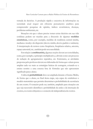 Base Curricular Comum para as Redes Públicas de Ensino de Pernambuco


tomada de decisões. A produção rápida e excessiva de informações na
sociedade atual requer um eficiente pensamento analítico para
compreender pesquisas de opinião, índices econômicos, doenças,
problemas ambientais, etc.
     Situações em que o aluno precise tomar certas decisões em sua vida
cotidiana podem ser trazidas para a discussão de algumas medidas
estatísticas, como, por exemplo, medidas de tendência central (média,
mediana e moda) e de dispersão (desvio-médio, desvio-padrão e variância).
A interpretação de termos como freqüência, freqüência relativa, amostra,
espaço amostral, etc., também pode ser consolidada.
     Em relação à combinatória, algumas noções devem ser consolidadas,
como, por exemplo, o princípio multiplicativo, a divisão como um processo
de redução de agrupamentos repetidos, etc. Entretanto, as atividades
propostas pelo professor devem ser elaboradas de forma que o aluno possa
ampliar cada vez mais as estratégias básicas de contagem, evitando-se o
ensino restrito a uma extensa lista de fórmulas que não apresentem
significado para o aluno.
     A idéia de probabilidade deve ser ampliada durante o Ensino Médio,
de forma que o aluno, ao final desta etapa, seja capaz de estabelecer o
modelo matemático que permite determinar a probabilidade de ocorrência
de um evento. O conceito pode ser, também, ampliado para situações em
que seja necessário identificar a probabilidade da união e da interseção de
eventos, os eventos disjuntos e o conceito de independência de eventos.




                                     111
 