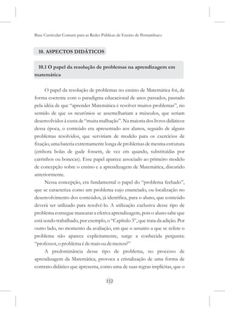 Base Curricular Comum para as Redes Públicas de Ensino de Pernambuco


  10. ASPECTOS DIDÁTICOS

 10.1 O papel da resolução de problemas na aprendizagem em
matemática

      O papel da resolução de problemas no ensino de Matemática foi, de
forma coerente com o paradigma educacional de anos passados, pautado
pela idéia de que “aprender Matemática é resolver muitos problemas”, no
sentido de que os neurônios se assemelhariam a músculos, que seriam
desenvolvidos à custa de “muita malhação”. Na maioria dos livros didáticos
dessa época, o conteúdo era apresentado aos alunos, seguido de alguns
problemas resolvidos, que serviriam de modelo para os exercícios de
fixação, uma bateria extremamente longa de problemas de mesma estrutura
(embora bolas de gude fossem, de vez em quando, substituídas por
carrinhos ou bonecas). Esse papel aparece associado ao primeiro modelo
de concepção sobre o ensino e a aprendizagem de Matemática, discutido
anteriormente.
      Nessa concepção, era fundamental o papel do “problema fechado”,
que se caracteriza como um problema cujo enunciado, ou localização no
desenvolvimento dos conteúdos, já identifica, para o aluno, que conteúdo
deverá ser utilizado para resolvê-lo. A utilização exclusiva desse tipo de
problema consegue mascarar a efetiva aprendizagem, pois o aluno sabe que
está sendo trabalhado, por exemplo, o “Capítulo 3”, que trata da adição. Por
outro lado, no momento da avaliação, em que o assunto a que se refere o
problema não aparece explicitamente, surge a conhecida pergunta:
“professor, o problema é de mais ou de menos?”
      A predominância desse tipo de problema, no processo de
aprendizagem da Matemática, provoca a cristalização de uma forma de
contrato didático que apresenta, como uma de suas regras implícitas, que o

                                      112
 