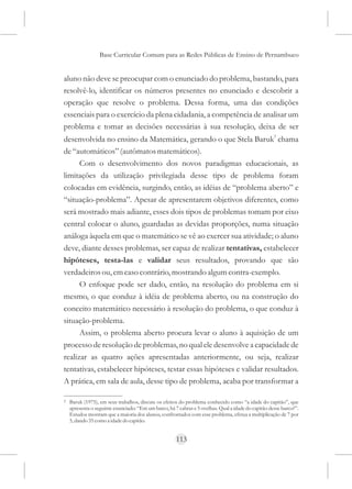 Base Curricular Comum para as Redes Públicas de Ensino de Pernambuco


aluno não deve se preocupar com o enunciado do problema, bastando, para
resolvê-lo, identificar os números presentes no enunciado e descobrir a
operação que resolve o problema. Dessa forma, uma das condições
essenciais para o exercício da plena cidadania, a competência de analisar um
problema e tomar as decisões necessárias à sua resolução, deixa de ser
                                                                                                     5
desenvolvida no ensino da Matemática, gerando o que Stela Baruk chama
de “automáticos” (autômatos matemáticos).
      Com o desenvolvimento dos novos paradigmas educacionais, as
limitações da utilização privilegiada desse tipo de problema foram
colocadas em evidência, surgindo, então, as idéias de “problema aberto” e
“situação-problema”. Apesar de apresentarem objetivos diferentes, como
será mostrado mais adiante, esses dois tipos de problemas tomam por eixo
central colocar o aluno, guardadas as devidas proporções, numa situação
análoga àquela em que o matemático se vê ao exercer sua atividade; o aluno
deve, diante desses problemas, ser capaz de realizar tentativas, estabelecer
hipóteses, testa-las e validar seus resultados, provando que são
verdadeiros ou, em caso contrário, mostrando algum contra-exemplo.
      O enfoque pode ser dado, então, na resolução do problema em si
mesmo, o que conduz à idéia de problema aberto, ou na construção do
conceito matemático necessário à resolução do problema, o que conduz à
situação-problema.
      Assim, o problema aberto procura levar o aluno à aquisição de um
processo de resolução de problemas, no qual ele desenvolve a capacidade de
realizar as quatro ações apresentadas anteriormente, ou seja, realizar
tentativas, estabelecer hipóteses, testar essas hipóteses e validar resultados.
A prática, em sala de aula, desse tipo de problema, acaba por transformar a

5   Baruk (1975), em seus trabalhos, discute os efeitos do problema conhecido como “a idade do capitão”, que
    apresenta o seguinte enunciado: “Em um barco, há 7 cabras e 5 ovelhas. Qual a idade do capitão desse barco?”.
    Estudos mostram que a maioria dos alunos, confrontados com esse problema, efetua a multiplicação de 7 por
    5, dando 35 como a idade do capitão.


                                                      113
 