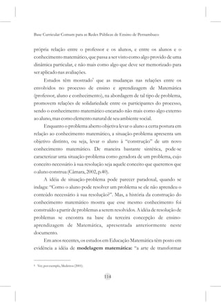 Base Curricular Comum para as Redes Públicas de Ensino de Pernambuco


própria relação entre o professor e os alunos, e entre os alunos e o
conhecimento matemático, que passa a ser visto como algo provido de uma
dinâmica particular, e não mais como algo que deve ser memorizado para
ser aplicado nas avaliações.
     Estudos têm mostrado6 que as mudanças nas relações entre os
envolvidos no processo de ensino e aprendizagem de Matemática
(professor, aluno e conhecimento), na abordagem de tal tipo de problema,
promovem relações de solidariedade entre os participantes do processo,
sendo o conhecimento matemático encarado não mais como algo externo
ao aluno, mas como elemento natural de seu ambiente social.
     Enquanto o problema aberto objetiva levar o aluno a certa postura em
relação ao conhecimento matemático, a situação-problema apresenta um
objetivo distinto, ou seja, levar o aluno à “construção” de um novo
conhecimento matemático. De maneira bastante sintética, pode-se
caracterizar uma situação-problema como geradora de um problema, cujo
conceito necessário à sua resolução seja aquele conceito que queremos que
o aluno construa (Câmara, 2002, p.40).
     A idéia de situação-problema pode parecer paradoxal, quando se
indaga: “Como o aluno pode resolver um problema se ele não aprendeu o
conteúdo necessário à sua resolução?”. Mas, a história da construção do
conhecimento matemático mostra que esse mesmo conhecimento foi
construído a partir de problemas a serem resolvidos. A idéia de resolução de
problemas se encontra na base da terceira concepção de ensino-
aprendizagem de Matemática, apresentada anteriormente neste
documento.
     Em anos recentes, os estudos em Educação Matemática têm posto em
evidência a idéia de modelagem matemática: “a arte de transformar


6   Ver, por exemplo, Medeiros (2001).


                                         114
 