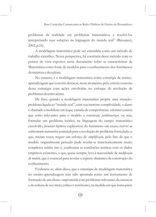 Base Curricular Comum para as Redes Públicas de Ensino de Pernambuco


problemas da realidade em problemas matemáticos e resolvê-los
interpretando suas soluções na linguagem do mundo real” (Bassanezi,
2002, p.16).
      A modelagem matemática pode ser entendida como um método de
trabalho científico. Nessa perspectiva, há coerência desse método com os
pontos de vista expostos neste documento sobre as características da
Matemática como fonte de modelos para o conhecimento dos fenômenos
da natureza e da cultura.
      No entanto, é a modelagem matemática como estratégia de ensino-
aprendizagem que convém destacar, neste momento, pela estreita conexão
dessa estratégia com ações envolvidas no enfoque de resolução de
problemas descrito acima.
      De fato, quando a modelagem matemática propõe uma situação-
problema ligada ao “mundo real”, com sua inerente complexidade, o aluno
é chamado a mobilizar um leque variado de competências: selecionar variáveis
que serão relevantes para o modelo a construir; problematizar, ou seja,
formular um problema teórico, na linguagem do campo matemático
envolvido; formular hipóteses explicativas do fenômeno em causa; recorrer ao
conhecimento matemático acumulado para a resolução do problema formulado, o
que, muitas vezes, requer um esforço de simplificação, pelo fato de que o
modelo originalmente pensado pode revelar-se matematicamente muito
complexo; validar, isto é, confrontar as conclusões teóricas com os dados
empíricos existentes, o que, quase sempre, leva à necessidade de modificação
do modelo, que é essencial para revelar o aspecto dinâmico da construção do
conhecimento.
      Evidencia-se, além disso, que a estratégia de modelagem matemática
no ensino-aprendizagem tem sido apontada como um instrumento de
formação de um aluno: comprometido com problemas relevantes da natureza
e da cultura de seu meio; crítico e autônomo, na medida em que toma parte

                                     115
 