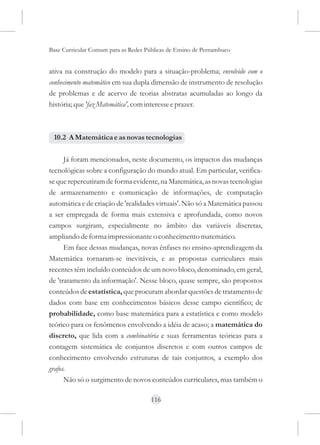 Base Curricular Comum para as Redes Públicas de Ensino de Pernambuco


ativa na construção do modelo para a situação-problema; envolvido com o
conhecimento matemático em sua dupla dimensão de instrumento de resolução
de problemas e de acervo de teorias abstratas acumuladas ao longo da
história; que 'faz Matemática', com interesse e prazer.



 10.2 A Matemática e as novas tecnologias

      Já foram mencionados, neste documento, os impactos das mudanças
tecnológicas sobre a configuração do mundo atual. Em particular, verifica-
se que repercutiram de forma evidente, na Matemática, as novas tecnologias
de armazenamento e comunicação de informações, de computação
automática e de criação de 'realidades virtuais'. Não só a Matemática passou
a ser empregada de forma mais extensiva e aprofundada, como novos
campos surgiram, especialmente no âmbito das variáveis discretas,
ampliando de forma impressionante o conhecimento matemático.
      Em face dessas mudanças, novas ênfases no ensino-aprendizagem da
Matemática tornaram-se inevitáveis, e as propostas curriculares mais
recentes têm incluído conteúdos de um novo bloco, denominado, em geral,
de 'tratamento da informação'. Nesse bloco, quase sempre, são propostos
conteúdos de estatística, que procuram abordar questões de tratamento de
dados com base em conhecimentos básicos desse campo científico; de
probabilidade, como base matemática para a estatística e como modelo
teórico para os fenômenos envolvendo a idéia de acaso; a matemática do
discreto, que lida com a combinatória e suas ferramentas teóricas para a
contagem sistemática de conjuntos discretos e com outros campos de
conhecimento envolvendo estruturas de tais conjuntos, a exemplo dos
grafos.
      Não só o surgimento de novos conteúdos curriculares, mas também o

                                      116
 