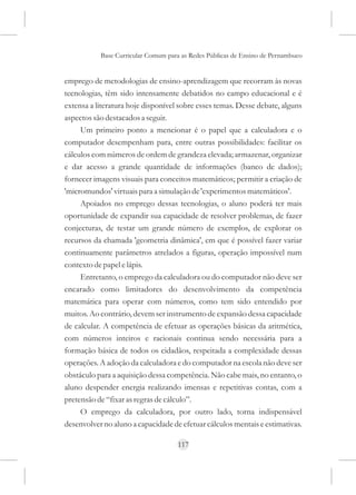 Base Curricular Comum para as Redes Públicas de Ensino de Pernambuco


emprego de metodologias de ensino-aprendizagem que recorram às novas
tecnologias, têm sido intensamente debatidos no campo educacional e é
extensa a literatura hoje disponível sobre esses temas. Desse debate, alguns
aspectos são destacados a seguir.
     Um primeiro ponto a mencionar é o papel que a calculadora e o
computador desempenham para, entre outras possibilidades: facilitar os
cálculos com números de ordem de grandeza elevada; armazenar, organizar
e dar acesso a grande quantidade de informações (banco de dados);
fornecer imagens visuais para conceitos matemáticos; permitir a criação de
'micromundos' virtuais para a simulação de 'experimentos matemáticos'.
     Apoiados no emprego dessas tecnologias, o aluno poderá ter mais
oportunidade de expandir sua capacidade de resolver problemas, de fazer
conjecturas, de testar um grande número de exemplos, de explorar os
recursos da chamada 'geometria dinâmica', em que é possível fazer variar
continuamente parâmetros atrelados a figuras, operação impossível num
contexto de papel e lápis.
     Entretanto, o emprego da calculadora ou do computador não deve ser
encarado como limitadores do desenvolvimento da competência
matemática para operar com números, como tem sido entendido por
muitos. Ao contrário, devem ser instrumento de expansão dessa capacidade
de calcular. A competência de efetuar as operações básicas da aritmética,
com números inteiros e racionais continua sendo necessária para a
formação básica de todos os cidadãos, respeitada a complexidade dessas
operações. A adoção da calculadora e do computador na escola não deve ser
obstáculo para a aquisição dessa competência. Não cabe mais, no entanto, o
aluno despender energia realizando imensas e repetitivas contas, com a
pretensão de “fixar as regras de cálculo”.
     O emprego da calculadora, por outro lado, torna indispensável
desenvolver no aluno a capacidade de efetuar cálculos mentais e estimativas.

                                     117
 