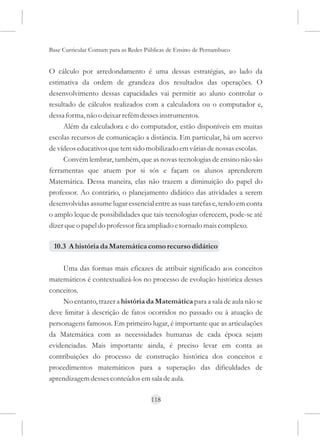 Base Curricular Comum para as Redes Públicas de Ensino de Pernambuco


O cálculo por arredondamento é uma dessas estratégias, ao lado da
estimativa da ordem de grandeza dos resultados das operações. O
desenvolvimento dessas capacidades vai permitir ao aluno controlar o
resultado de cálculos realizados com a calculadora ou o computador e,
dessa forma, não o deixar refém desses instrumentos.
     Além da calculadora e do computador, estão disponíveis em muitas
escolas recursos de comunicação a distância. Em particular, há um acervo
de vídeos educativos que tem sido mobilizado em várias de nossas escolas.
     Convém lembrar, também, que as novas tecnologias de ensino não são
ferramentas que atuem por si sós e façam os alunos aprenderem
Matemática. Dessa maneira, elas não trazem a diminuição do papel do
professor. Ao contrário, o planejamento didático das atividades a serem
desenvolvidas assume lugar essencial entre as suas tarefas e, tendo em conta
o amplo leque de possibilidades que tais tecnologias oferecem, pode-se até
dizer que o papel do professor fica ampliado e tornado mais complexo.

 10.3 A história da Matemática como recurso didático

     Uma das formas mais eficazes de atribuir significado aos conceitos
matemáticos é contextualizá-los no processo de evolução histórica desses
conceitos.
     No entanto, trazer a história da Matemática para a sala de aula não se
deve limitar à descrição de fatos ocorridos no passado ou à atuação de
personagens famosos. Em primeiro lugar, é importante que as articulações
da Matemática com as necessidades humanas de cada época sejam
evidenciadas. Mais importante ainda, é preciso levar em conta as
contribuições do processo de construção histórica dos conceitos e
procedimentos matemáticos para a superação das dificuldades de
aprendizagem desses conteúdos em sala de aula.

                                      118
 