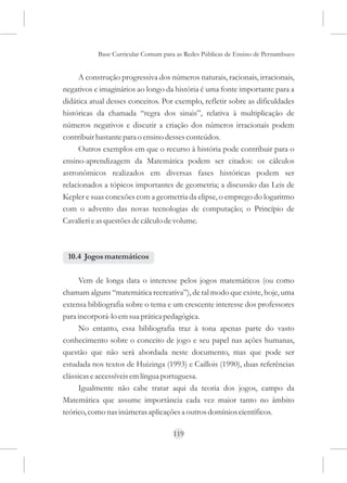 Base Curricular Comum para as Redes Públicas de Ensino de Pernambuco


     A construção progressiva dos números naturais, racionais, irracionais,
negativos e imaginários ao longo da história é uma fonte importante para a
didática atual desses conceitos. Por exemplo, refletir sobre as dificuldades
históricas da chamada “regra dos sinais”, relativa à multiplicação de
números negativos e discutir a criação dos números irracionais podem
contribuir bastante para o ensino desses conteúdos.
     Outros exemplos em que o recurso à história pode contribuir para o
ensino-aprendizagem da Matemática podem ser citados: os cálculos
astronômicos realizados em diversas fases históricas podem ser
relacionados a tópicos importantes de geometria; a discussão das Leis de
Kepler e suas conexões com a geometria da elipse, o emprego do logaritmo
com o advento das novas tecnologias de computação; o Princípio de
Cavalieri e as questões de cálculo de volume.



 10.4 Jogos matemáticos

      Vem de longa data o interesse pelos jogos matemáticos (ou como
chamam alguns “matemática recreativa”), de tal modo que existe, hoje, uma
extensa bibliografia sobre o tema e um crescente interesse dos professores
para incorporá-lo em sua prática pedagógica.
      No entanto, essa bibliografia traz à tona apenas parte do vasto
conhecimento sobre o conceito de jogo e seu papel nas ações humanas,
questão que não será abordada neste documento, mas que pode ser
estudada nos textos de Huizinga (1993) e Caillois (1990), duas referências
clássicas e accessíveis em língua portuguesa.
      Igualmente não cabe tratar aqui da teoria dos jogos, campo da
Matemática que assume importância cada vez maior tanto no âmbito
teórico, como nas inúmeras aplicações a outros domínios científicos.

                                     119
 