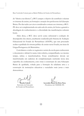 Base Curricular Comum para as Redes Públicas de Ensino de Pernambuco


do “direito a ter direitos”, a BCC cumpre o objetivo de contribuir e orientar
os sistemas de ensino, na formação e atuação dos professores da Educação
Básica. Por dar realce aos eixos considerados comuns aos sistemas, a BCC-
PE deve ser complementada em cada rede de ensino, de forma a garantir a
abordagem de conhecimentos e a diversidade das manifestações culturais
locais.
      Além disso, a BCC deve servir como referencial à avaliação do
desempenho dos alunos, atualmente conduzida pelo Sistema de Avaliação
Educacional do Estado de Pernambuco (SAEPE), que tem procurado
avaliar a qualidade do sistema público de ensino neste Estado, nas áreas de
Língua Portuguesa e de Matemática.
      Convidamos a todos os segmentos sociais da escola para conhecerem
o documento e debatê-lo numa visão coletiva, compartilhada e ao mesmo
tempo, crítica e transformadora. Essas contribuições devem ser
transformadas em cadernos de complementação curricular nessa área
específica do conhecimento, com vistas à construção de uma Educação
Básica de qualidade, voltada para a formação da cidadania ativa e a
construção de instituições educativas e sociedades mais justas e mais
democráticas.




         Danilo Cabral                      Leocádia Maria da Hora Neta
     Secretário de Educação                  Presidente da UNDIME-PE
    do Estado de Pernambuco




                                      12
 