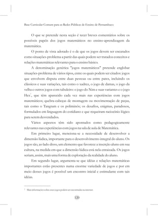 Base Curricular Comum para as Redes Públicas de Ensino de Pernambuco


      O que se pretende nesta seção é tecer breves comentários sobre os
possíveis papéis dos jogos matemáticos no ensino-aprendizagem da
matemática.
      O ponto de vista adotado é o de que os jogos devem ser encarados
como situações-problema a partir das quais podem ser tratados conceitos e
relações matemáticas relevantes para o ensino básico.
      A denominação genérica "jogos matemáticos" pretende englobar
situações-problema de vários tipos, entre os quais podem ser citados: jogos
que envolvem disputa entre duas pessoas ou entre pares, incluindo os
clássicos e suas variações, tais como o xadrez, o jogo de damas, o jogo da
velha e outros jogos com tabuleiro: o jogo do Nim e suas variantes e o jogo
Hex7, que têm aparecido cada vez mais nas experiências com jogos
matemáticos; quebra-cabeças de montagem ou movimentação de peças,
tais como o Tangram e os poliminós; os desafios, enigmas, paradoxos,
formulados em linguagem do cotidiano e que requeiram raciocínio lógico
para serem desvendados.
      Vários aspectos têm sido apontados como pedagogicamente
relevantes nas experiências com jogos na sala de aula de Matemática.
      Em primeiro lugar, menciona-se a necessidade de desenvolver a
dimensão lúdica, importante para o desenvolvimento integral do aluno. Os
jogos são, ao lado disso, um elemento que favorece a inserção aluno em sua
cultura, na medida em que a dimensão lúdica está nela enraizada. Os jogos
seriam, assim, mais uma forma de exploração da realidade do aluno.
      Em segundo lugar, argumenta-se que idéias e relações matemáticas
importantes estão presentes numa enorme variedade de jogos e por em
meio desses jogos é possível um encontro inicial e estimulante com tais
idéias.


7   Mais informações sobre esses jogos podem ser encontradas na internet.


                                                     120
 