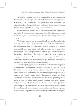 Base Curricular Comum para as Redes Públicas de Ensino de Pernambuco


      Além disso, a busca de estratégias para a vitória ou para solucionar um
desafio inclui, via de regra, uma variedade de questões de lógica ou de
Matemática, das elementares até problemas não resolvidos por
especialistas. Esse fato possibilitaria a exploração de um mesmo jogo em
diversos níveis, dependendo do estágio dos participantes.
      Outro aspecto a ressaltar é o de que muitos dos jogos propiciam a
integração de várias áreas da Matemática - aritmética, álgebra, geometria,
combinatória, etc, - o que tem sido uma das mais ricas características dessa
ciência.
      Também é mencionada a compatibilidade do trabalho pedagógico
com jogos com a metodologia de resolução de problema, anteriormente
discutida neste documento. Os jogos matemáticos fornecem uma excelente
oportunidade para que sejam explorados aspectos importantes dessa
metodologia. Como exemplo, convém lembrar que a observação precisa
dos dados, a identificação das regras, a procura de uma estratégia, o
emprego de analogias, a redução a casos mais simples, a variação das regras,
entre outras possibilidades, são capacidades que podem ser desenvolvidas
quando se trabalha com jogos na aula de Matemática.
      No âmbito pedagógico, é fundamental o aspecto interativo propiciado
pela experiência com jogos matemáticos. Os alunos não ficam na posição
de meros observadores, tomando conhecimentos de novos fatos, e
transformam-se em elementos ativos, na tentativa de ganhar a partida ou na
busca de um caminho para a solução do problema posto à sua frente.
Certamente tal atitude é extremamente positiva para a aprendizagem das
idéias matemáticas subjacentes aos jogos. Além do mais, a vitória numa
partida ou a descoberta da solução de um desafio são experiências
relevantes para fortalecer a auto-confiança, tão indispensável ao processo
de aprendizagem. É bom notar, em contrapartida, que as derrotas repetidas
e os insucessos freqüentes diante dos desafios podem levar a frustrações e


                                     121
 