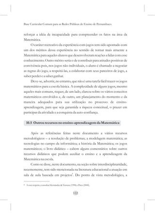 Base Curricular Comum para as Redes Públicas de Ensino de Pernambuco


reforçar a idéia de incapacidade para compreender os fatos na área da
Matemática.
     O caráter recreativo da experiência com jogos tem sido apontado com
um dos méritos dessa experiência no sentido de tornar mais atraente a
Matemática para aqueles alunos que desenvolveram reações a lidar com esse
conhecimento. Outro mérito seria o de contribuir para atitudes positivas de
convivência pois, nos jogos não-individuais, o aluno é chamado a negociar
as regras do jogo, a respeitá-las, a colaborar com seus parceiros de jogo, a
saber perder e a saber ganhar.
     Deve-se, advertir, no entanto, que não é uma tarefa fácil trazer os jogos
matemáticos para a escola básica. A complexidade de alguns jogos, mesmo
aqueles mais comuns, requer, de um lado, clareza sobre os vários conceitos
matemáticos envolvidos e, de outro, um planejamento do momento e da
maneira adequados para sua utilização no processo de ensino-
aprendizagem, para que seja garantida a riqueza conceitual, o prazer em
participar da atividade e a conquista da auto-confiança.

    10.5 Outros recursos no ensino-aprendizagem da Matemática

     Após as referências feitas neste documento a vários recursos
metodológicos – a resolução de problemas; a modelagem matemática; as
tecnologias no campo da informática; a história da Matemática; os jogos
matemáticos; o livro didático – cabem alguns comentários sobre outros
recursos didáticos que podem auxiliar o ensino e a aprendizagem da
Matemática na escola.
     Como se disse, neste documento, na seção sobre interdisciplinaridade,
recentemente, tem sido mencionada na literatura educacional a atuação em
                                                     8
sala de aula baseada em projetos . Do ponto de vista metodológico, a

8   A esse respeito, consultar Hernández & Ventura (1998) e Pires (2000).


                                                         122
 