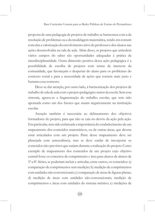 Base Curricular Comum para as Redes Públicas de Ensino de Pernambuco


proposta de uma pedagogia de projetos de trabalho se harmoniza com a da
resolução de problemas ou a da modelagem matemática, tendo em comum
com elas a valorização do envolvimento ativo do professor e dos alunos nas
ações desenvolvidas na sala de aula. Além disso, os projetos que articulem
vários campos do saber são oportunidades adequadas à prática da
interdisciplinaridade. Outra dimensão positiva dessa ação pedagógica é a
possibilidade de escolha de projetos com temas de interesse da
comunidade, que favoreçam o despertar do aluno para os problemas do
contexto social e para a necessidade de ações que tornem mais justo e
humano esse contexto.
      Deve-se dar atenção, por outro lado, à harmonização dos projetos de
trabalho de sala de aula com o projeto pedagógico maior da escola. Sem essa
sintonia, agrava-se a fragmentação do trabalho escolar, que tem sido
apontada como um dos fatores que atuam negativamente na instituição
escolar.
      Atenção também é necessária ao delineamento dos objetivos
formadores do projeto, para que não se caia no desvio da ação pela ação.
Em particular, tem sido enfatizada a importância do estabelecimento de um
mapeamento dos conteúdos matemáticos, ou de outras áreas, que devem
estar articulados com um projeto. Parte desse mapeamento deve ser
planejada com antecedência, mas se deve cuidar de incorporar os
conteúdos não-previstos que surjam durante a realização do projeto. Como
exemplo de mapeamento dos conteúdos de um projeto cujo objetivo
central fosse os conceitos de comprimento e área para alunos de alunos de
5ª a 8ª. Séries, se poderiam incluir e articular, entre outros, os conteúdos: a)
comparação de comprimentos sem medição; b) medição de comprimentos
com unidades não convencionais; c) comparação de áreas de figuras planas;
d) medição de áreas com unidades não-convencionais; medição de
comprimentos e áreas com unidades do sistema métrico; e) medições de

                                      123
 