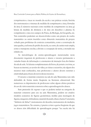 Base Curricular Comum para as Redes Públicas de Ensino de Pernambuco


comprimentos e áreas no mundo da escola e nas práticas sociais; história
dos instrumentos e sistemas de medidas de comprimento e área; fórmulas
de área; f) números racionais como medidas de comprimento ou área; g)
leitura de medidas de distância e de área em desenhos e plantas; h)
comprimento e área nos campos da Física, da Biologia, da Geografia, etc.
Tais conteúdos poderiam ser desenvolvidos como um projeto de cunho
matemático ou serem inseridos como dimensão matemática de projeto
voltado para problemas do contexto comunitário, como a construção de
uma quadra, a reforma do prédio da escola, ou outro, de caráter mais amplo,
como o transporte escolar, a divisão e a ocupação de terras, a moradia nas
cidades etc.
      As metodologias de ensino-aprendizagem mencionadas neste
documento requerem de professores e alunos o recurso permanente a
variadas fontes de informação e a momentos de interação fora dos limites
da sala de aula. As leituras complementares de livros, de jornais e revistas, as
buscas na internet, as sessões de vídeo, as visitas e excursões, são alguns dos
recursos mais conhecidos, mas professores e alunos devem exercitar a
criatividade para a busca de novos desses recursos.
      O recurso a materiais concretos na sala de aula Matemática tem sido
defendido de forma muito freqüente na literatura educacional. São
numerosos os depoimentos de professores sobre alguns efeitos positivos
do uso de vários materiais concretos sobre a aprendizagem dos alunos.
      Sem pretensão de esgotar o que se poderia incluir na categoria de
materiais concretos para uso na aula Matemática, podem ser citados:
modelos concretos de figuras geométricas; moldes para montagem de
figuras; maquetes; dobraduras; material dourado; ábaco; barras Cuisenaire;
“dinheiro de fichas”; instrumentos de desenho; instrumentos de medição;
jogos matemáticos. No entanto, é preciso evitar a queixa freqüente de que
os alunos têm dificuldade de aprendizagem porque “na escola não há

                                      124
 