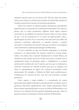 Base Curricular Comum para as Redes Públicas de Ensino de Pernambuco


materiais concretos para uso em sala de aula”. De fato, além dos citados
acima, outros objetos ou artefatos provenientes do mundo físico podem ser
modelos concretos de conceitos ou estruturas matemáticas.
     Todos esses objetos ou artefatos podem, efetivamente, desempenhar
papel relevante na construção do conhecimento matemático. No entanto, é
preciso que se exerça permanente vigilância sobre alguns aspectos
envolvidos no uso didático de materiais concretos. Deve-se evitar a ilusão
de que o uso do material, por si só, exerça um papel positivo sobre a
aprendizagem do aluno. Faz-se necessário uma ação prévia de análise das
estruturas conceituais subjacentes ao material concreto, é preciso
desvendar “a matemática do material”, para que seja eficaz o seu emprego
como instrumento auxiliar da aprendizagem da Matemática.
     Um dos conteúdos em que são bastante empregados os materiais
concretos é na representação dos números naturais no sistema hindu-
arábico. Na análise desse conteúdo fundamental no Ensino Básico, em
especial nos anos iniciais, devem ser levados em conta os conceitos de: a)
agrupamento (base); b) princípios aditivo e multiplicativo; c) notação
posicional; d) existência do zero. É preciso, por isso, que se conheçam as
estruturas conceituais do material concreto, para que seu emprego seja
eficaz na aprendizagem de alguns dos conceitos matemáticos acima
mencionados. Por exemplo, o “dinheiro de ficha” pode contribuir para a
compreensão do conceito de base, mas não está associado à notação
posicional.
     Outro aspecto a exigir cuidados é a consideração do caráter
aproximado das medidas realizadas no mundo material. As relações entre as
grandezas observadas empiricamente serão sempre aproximadas. Passar
dessas relações aproximadas para as exatas, no âmbito da Matemática, é um
processo a ser realizado de forma gradual e planejada, para que o aluno vá
progressivamente construindo as relações abstratas da Matemática.

                                     125
 