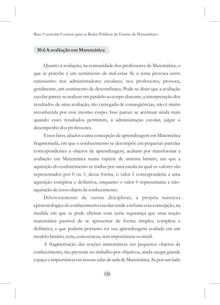 Base Curricular Comum para as Redes Públicas de Ensino de Pernambuco


 10.6 A avaliação em Matemática


     Quanto à avaliação, na comunidade dos professores de Matemática, o
que se percebe é um sentimento de mal-estar. Se o tema provoca certo
entusiasmo nos administradores escolares, nos professores, provoca,
geralmente, um sentimento de desconfiança. Pode-se dizer que a avaliação
escolar parece se realizar em paralelo ao corpo docente; a interpretação dos
resultados de uma avaliação, tão carregada de conseqüências, não é muito
reconhecida por esse mesmo corpo. Isso parece se acentuar ainda mais
quando esses resultados permitem, à administração escolar, julgar o
desempenho dos professores.
     Esses fatos, aliados a uma concepção de aprendizagem em Matemática
fragmentada, em que o conhecimento se decompõe em pequenas parcelas
correspondentes a objetos de aprendizagem, acabam por transformar a
avaliação em Matemática numa espécie de sistema binário, em que a
aquisição do conhecimento se traduz por uma escala na qual os valores são
representados por 0 ou 1; dessa forma, o valor 1 corresponderia a uma
aquisição completa e definitiva, enquanto o valor 0 representaria a não-
aquisição de certo objeto de conhecimento.
     Diferentemente de outras disciplinas, a própria natureza
epistemológica do conhecimento escolar tende a refutar essa concepção, na
medida em que se pode afirmar com certa segurança que uma noção
matemática passível de se apresentar de forma simples, completa e
definitiva, e que poderia portanto ter sua aprendizagem avaliada em um
modelo binário, seria, com certeza, sem importância ou inútil.
     A fragmentação das noções matemáticas em pequenos objetos de
conhecimento, tão presente no trabalho por objetivos, ainda ocupa grande
espaço e importância em nossas salas de aula de Matemática. Se por um lado

                                      126
 