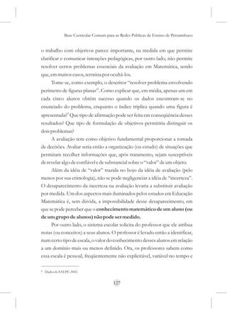 Base Curricular Comum para as Redes Públicas de Ensino de Pernambuco


o trabalho com objetivos parece importante, na medida em que permite
clarificar e comunicar intenções pedagógicas, por outro lado, não permite
resolver certos problemas essenciais da avaliação em Matemática, sendo
que, em muitos casos, termina por ocultá-los.
       Tome-se, como exemplo, o descritor “resolver problema envolvendo
perímetro de figuras planas”. Como explicar que, em média, apenas um em
cada cinco alunos obtém sucesso quando os dados encontram-se no
enunciado do problema, enquanto o índice triplica quando uma figura é
apresentada?9 Que tipo de afirmação pode ser feita em conseqüência desses
resultados? Que tipo de formulação de objetivos permitiria distinguir os
dois problemas?
     A avaliação tem como objetivo fundamental proporcionar a tomada
de decisões. Avaliar seria então a organização (ou estudo) de situações que
permitam recolher informações que, após tratamento, sejam susceptíveis
de revelar algo de confiável e de substancial sobre o “valor” de um objeto.
     Além da idéia de “valor” trazida no bojo da idéia de avaliação (pelo
menos por sua etimologia), não se pode negligenciar a idéia de “incerteza”.
O desaparecimento da incerteza na avaliação levaria a substituir avaliação
por medida. Um dos aspectos mais iluminados pelos estudos em Educação
Matemática é, sem dúvida, a impossibilidade desse desaparecimento, em
que se pode perceber que o conhecimento matemático de um aluno (ou
de um grupo de alunos) não pode ser medido.
     Por outro lado, o sistema escolar solicita do professor que ele atribua
notas (ou conceitos) a seus alunos. O professor é levado então a identificar,
num certo tipo de escala, o valor do conhecimento desses alunos em relação
a um domínio mais ou menos definido. Ora, os professores sabem como
essa escala é pessoal, freqüentemente não explicitável, variável no tempo e

9   Dados do SAEPE-2002.


                                         127
 