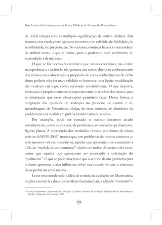 Base Curricular Comum para as Redes Públicas de Ensino de Pernambuco


de difícil relação com as múltiplas significações da ordem didática. Em
resumo, essa escala pouco garante em termos de validade, de fidelidade, de
sensibilidade, de precisão, etc. No entanto, continua havendo necessidade
de atribuir notas, o que se traduz, para o professor, num sentimento de
contradição e de mal estar.
     O que se faz necessário reiterar é que, nessas condições, não existe
transparência e a avaliação não garante um acesso direto ao conhecimento
dos alunos; uma observação a propósito de certo conhecimento de certo
aluno poderia não ser mais validada se houvesse uma ligeira modificação
das variáveis em jogo, como apontado anteriormente. O que importa,
então, não é propriamente um comportamento observável dos alunos, mas
as inferências que essas observações permitem fazer. Dessa forma, a
integração das questões de avaliação no processo de ensino e de
aprendizagem de Matemática obriga, de certa maneira, ao abandono da
problemática da medida em prol da problemática do sentido.
     Por exemplo, pode ser tomado o mesmo descritor citado
anteriormente, sobre a resolução de problemas envolvendo o perímetro de
figuras planas. A observação dos resultados obtidos por alunos de oitava
série no SAEPE-200210 mostra que, em problemas de mesma estrutura (e
com mesmos valores numéricos), aqueles que apresentam no enunciado a
idéia de “medida de um contorno” obtêm um índice de acertos três vezes
maior que aqueles que apresentam no enunciado a solicitação do
“perímetro”. O que se pode observar é que o sentido de um problema para
o aluno apresenta maior influência sobre seu sucesso do que a estrutura
desse problema em si mesma.
      Levar em consideração a idéia de sentido, na avaliação em Matemática,
implica associá-la a duas outras idéias fundamentais, a idéia de “contrato” e

10   Fonte: Pernambuco. Secretaria de Educação e Cultura. Sistema de Avaliação Educacional de Pernambuco:
     SAEPE – Relatório 2002. Recife, 2003.


                                                   128
 